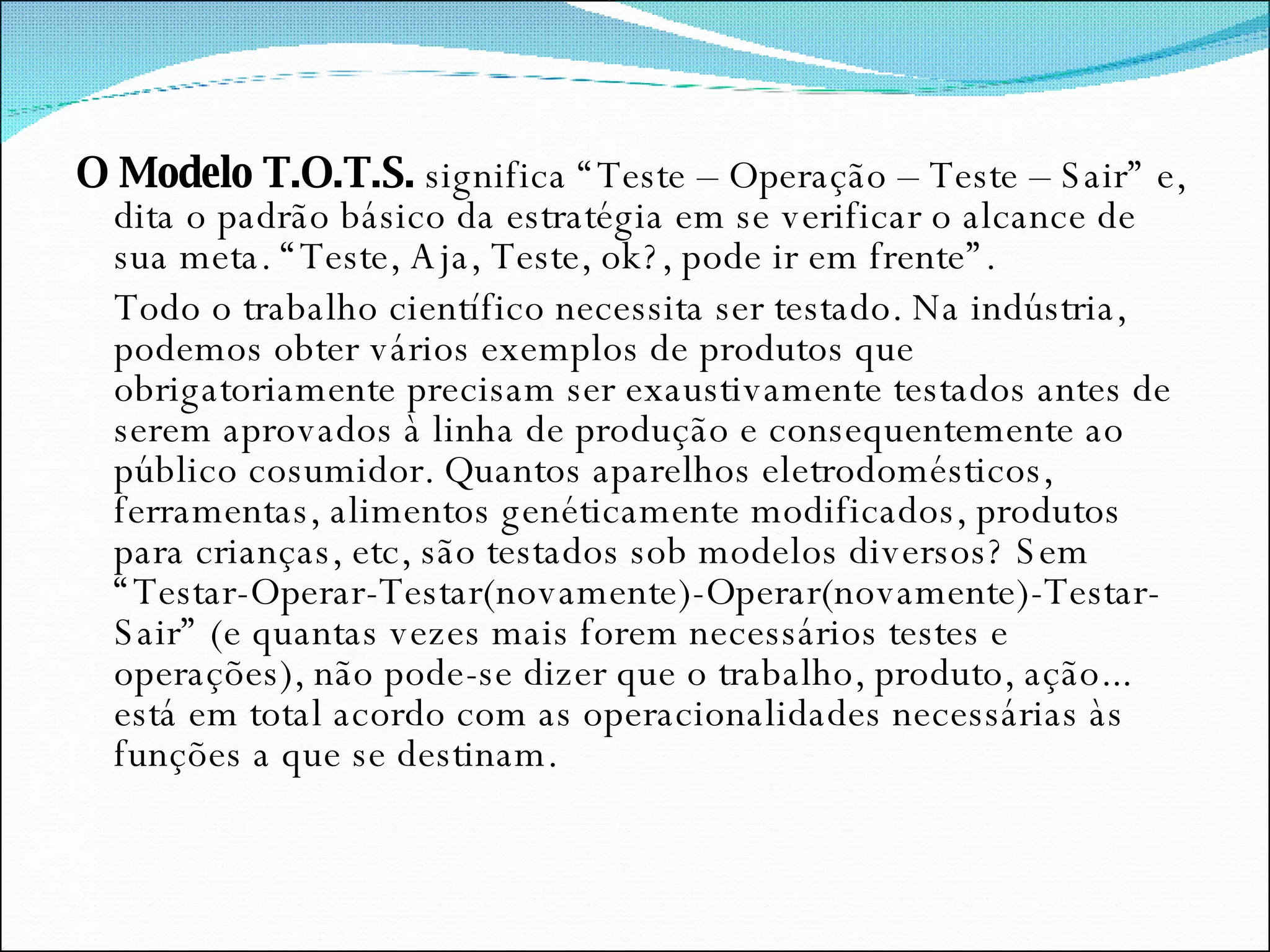 O Modelo T.O.T.S.  significa “Teste – Operação – Teste – Sair” e, dita o padrão básico da estratégia em se verificar o alcance de sua meta. “Teste, Aja, Teste, ok?, pode ir em frente”. Todo o trabalho científico necessita ser testado. Na indústria, podemos obter vários exemplos de produtos que obrigatoriamente precisam ser exaustivamente testados antes de serem aprovados à linha de produção e consequentemente ao público cosumidor. Quantos aparelhos eletrodomésticos, ferramentas, alimentos genéticamente modificados, produtos para crianças, etc, são testados sob modelos diversos? Sem “Testar-Operar-Testar(novamente)-Operar(novamente)-Testar-Sair” (e quantas vezes mais forem necessários testes e operações), não pode-se dizer que o trabalho, produto, ação... está em total acordo com as operacionalidades necessárias às funções a que se destinam. 