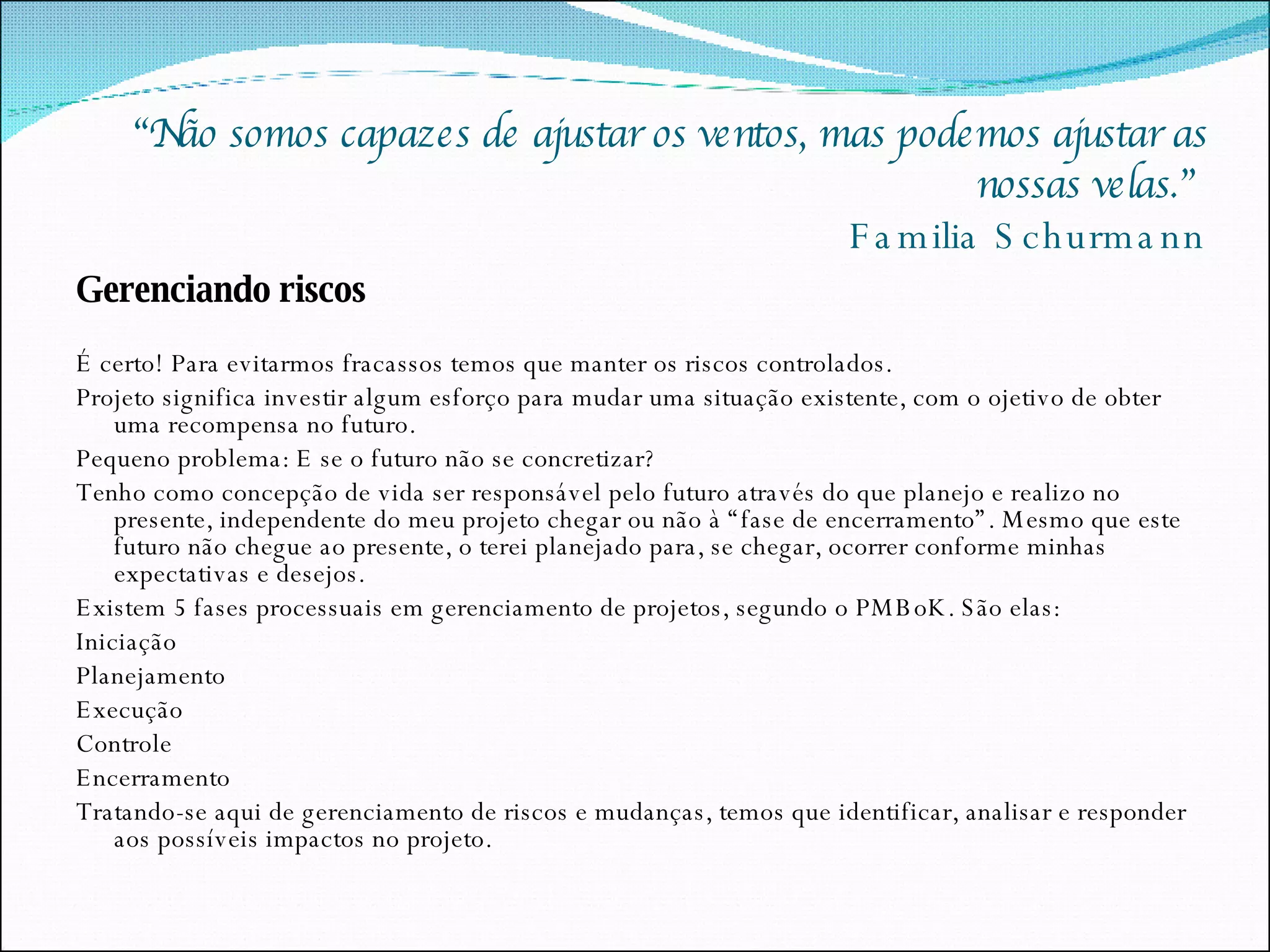 “ Não somos capazes de ajustar os ventos, mas podemos ajustar as nossas velas.”  Familia Schurmann Gerenciando riscos É certo! Para evitarmos fracassos temos que manter os riscos controlados.  Projeto significa investir algum esforço para mudar uma situação existente, com o ojetivo de obter uma recompensa no futuro. Pequeno problema: E se o futuro não se concretizar? Tenho como concepção de vida ser responsável pelo futuro através do que planejo e realizo no presente, independente do meu projeto chegar ou não à “fase de encerramento”. Mesmo que este futuro não chegue ao presente, o terei planejado para, se chegar, ocorrer conforme minhas expectativas e desejos. Existem 5 fases processuais em gerenciamento de projetos, segundo o PMBoK. São elas: Iniciação Planejamento Execução Controle Encerramento Tratando-se aqui de gerenciamento de riscos e mudanças, temos que identificar, analisar e responder aos possíveis impactos no projeto. 
