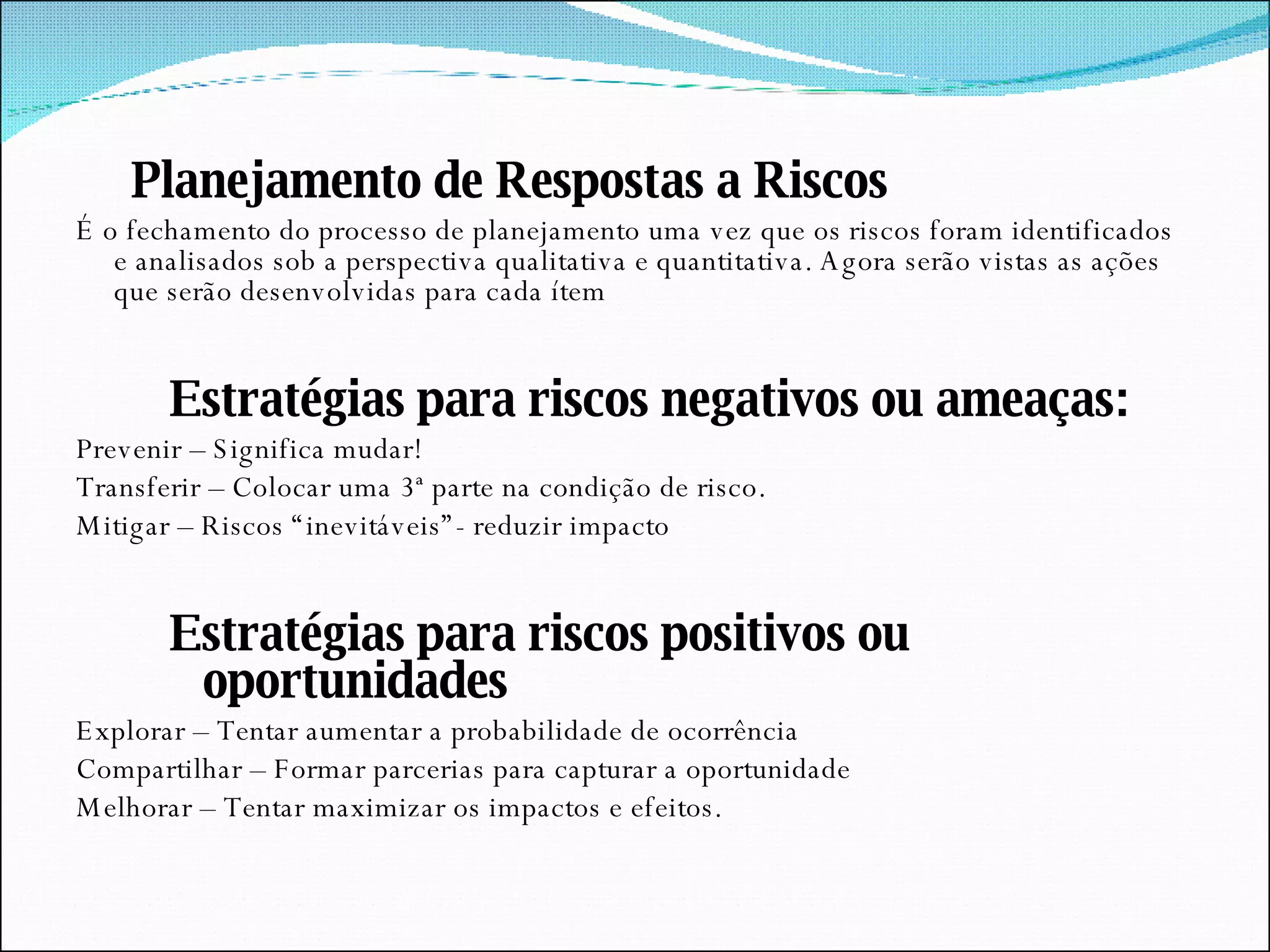 Planejamento de Respostas a Riscos É o fechamento do processo de planejamento uma vez que os riscos foram identificados e analisados sob a perspectiva qualitativa e quantitativa. Agora serão vistas as ações que serão desenvolvidas para cada ítem Estratégias para riscos negativos ou ameaças: Prevenir – Significa mudar! Transferir – Colocar uma 3ª parte na condição de risco. Mitigar – Riscos “inevitáveis”- reduzir impacto Estratégias para riscos positivos ou oportunidades Explorar – Tentar aumentar a probabilidade de ocorrência Compartilhar – Formar parcerias para capturar a oportunidade Melhorar – Tentar maximizar os impactos e efeitos. 