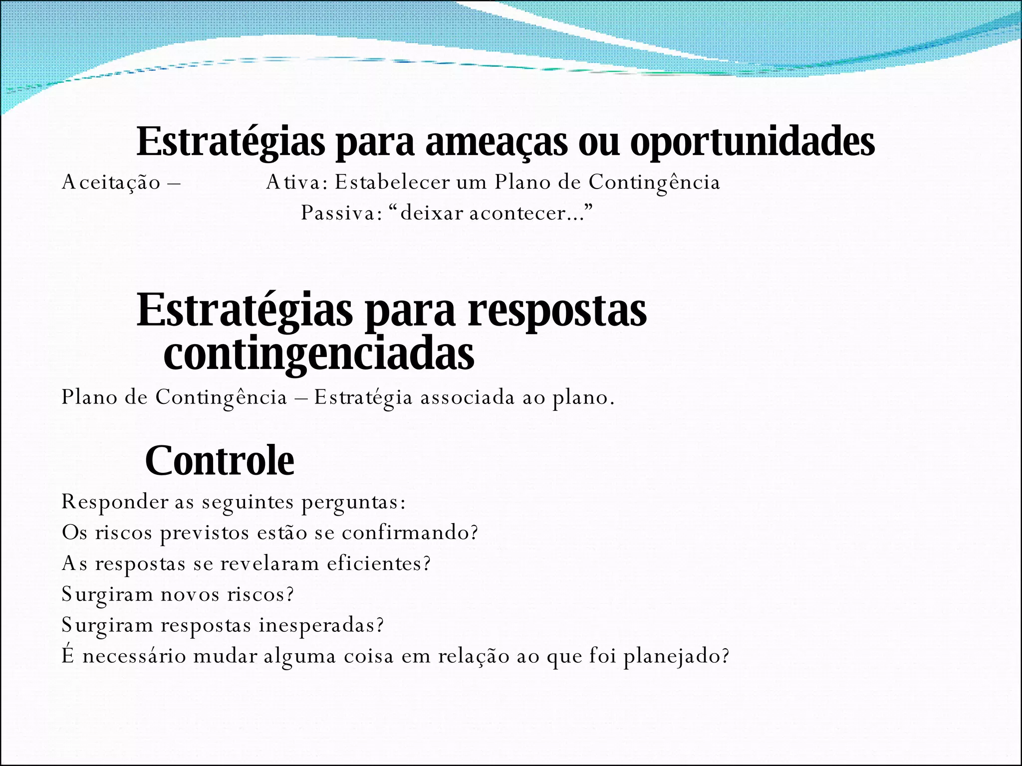 Estratégias para ameaças ou oportunidades Aceitação –  Ativa: Estabelecer um Plano de Contingência Passiva: “deixar acontecer...” Estratégias para respostas contingenciadas Plano de Contingência – Estratégia associada ao plano. Controle Responder as seguintes perguntas: Os riscos previstos estão se confirmando? As respostas se revelaram eficientes? Surgiram novos riscos? Surgiram respostas inesperadas? É necessário mudar alguma coisa em relação ao que foi planejado? 