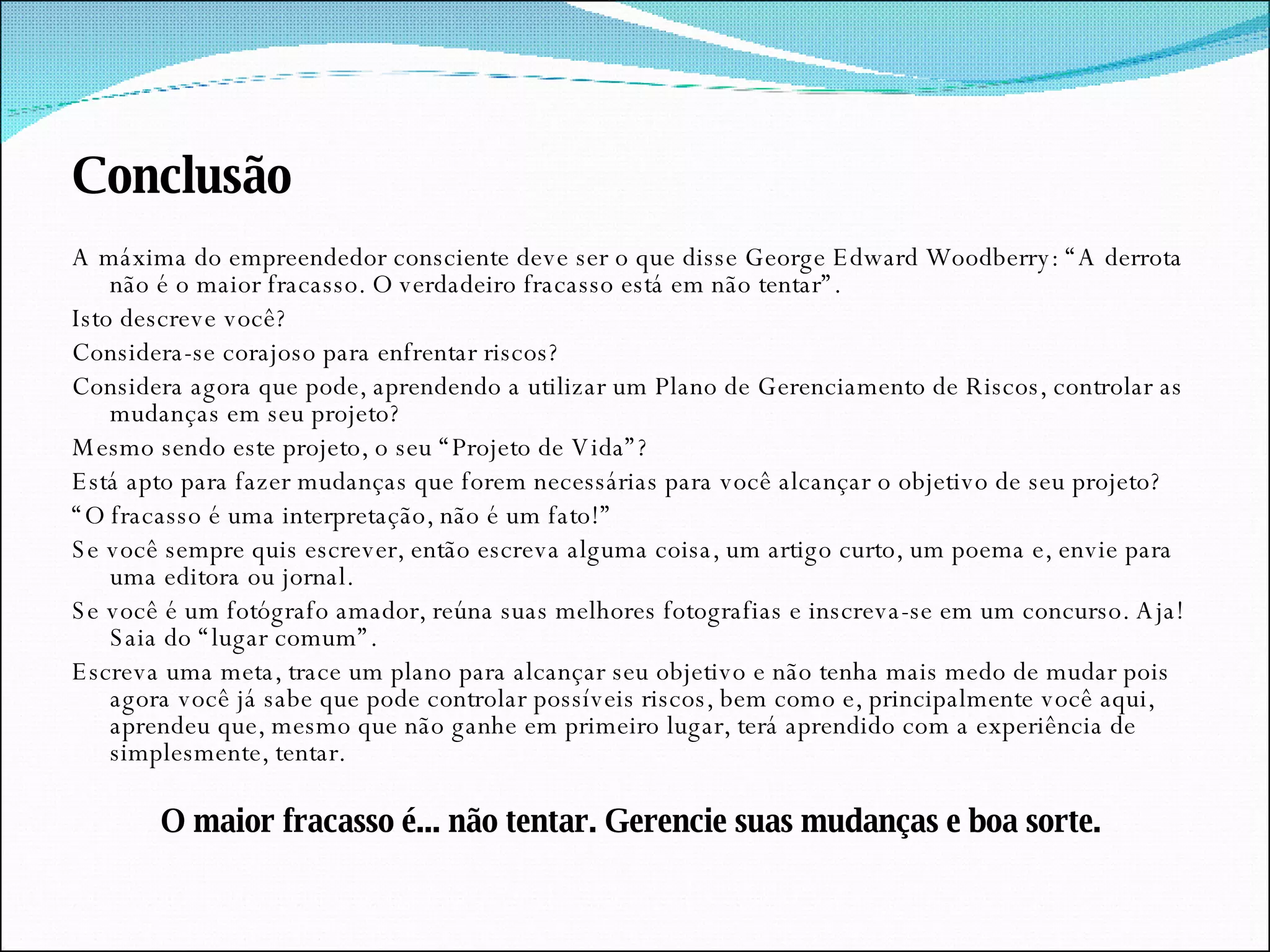 Conclusão A máxima do empreendedor consciente deve ser o que disse George Edward Woodberry: “A derrota não é o maior fracasso. O verdadeiro fracasso está em não tentar”. Isto descreve você? Considera-se corajoso para enfrentar riscos? Considera agora que pode, aprendendo a utilizar um Plano de Gerenciamento de Riscos, controlar as mudanças em seu projeto? Mesmo sendo este projeto, o seu “Projeto de Vida”? Está apto para fazer mudanças que forem necessárias para você alcançar o objetivo de seu projeto? “ O fracasso é uma interpretação, não é um fato!”  Se você sempre quis escrever, então escreva alguma coisa, um artigo curto, um poema e, envie para uma editora ou jornal. Se você é um fotógrafo amador, reúna suas melhores fotografias e inscreva-se em um concurso. Aja! Saia do “lugar comum”.  Escreva uma meta, trace um plano para alcançar seu objetivo e não tenha mais medo de mudar pois agora você já sabe que pode controlar possíveis riscos, bem como e, principalmente você aqui, aprendeu que, mesmo que não ganhe em primeiro lugar, terá aprendido com a experiência de simplesmente, tentar. O maior fracasso é... não tentar. Gerencie suas mudanças e boa sorte. 