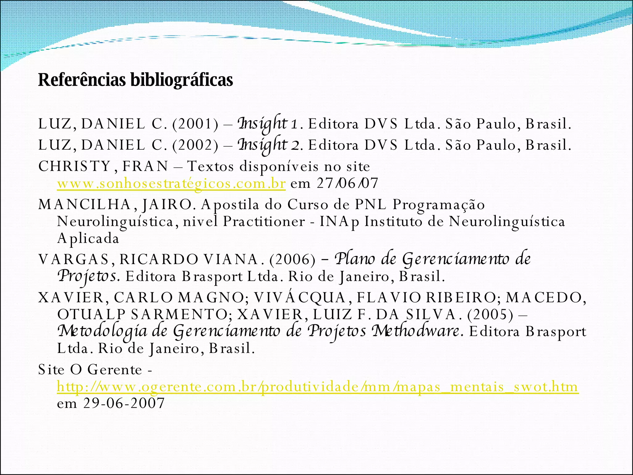 Referências bibliográficas   LUZ, DANIEL C. (2001) –  Insight 1 . Editora DVS Ltda. São Paulo, Brasil. LUZ, DANIEL C. (2002) –  Insight 2 . Editora DVS Ltda. São Paulo, Brasil. CHRISTY, FRAN – Textos disponíveis no site  www.sonhosestratégicos.com.br  em 27/06/07 MANCILHA, JAIRO. Apostila do Curso de PNL Programação Neurolinguística, nivel Practitioner - INAp Instituto de Neurolinguística Aplicada VARGAS, RICARDO VIANA. (2006)  – Plano de Gerenciamento de Projetos.  Editora Brasport Ltda. Rio de Janeiro, Brasil. XAVIER, CARLO MAGNO; VIVÁCQUA, FLAVIO RIBEIRO; MACEDO, OTUALP SARMENTO; XAVIER, LUIZ F. DA SILVA. (2005) –  Metodologia de Gerenciamento de Projetos Methodware.  Editora Brasport Ltda. Rio de Janeiro, Brasil. Site O Gerente -  http://www.ogerente.com.br/produtividade/mm/mapas_mentais_swot.htm  em 29-06-2007 