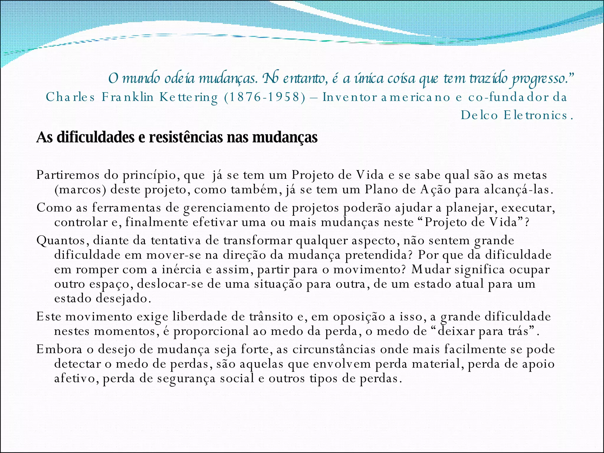 O mundo odeia mudanças. No entanto, é a única coisa que tem trazido progresso.” Charles Franklin Kettering (1876-1958) – Inventor americano e co-fundador da  Delco Eletronics. As dificuldades e resistências nas mudanças Partiremos do princípio, que  já se tem um Projeto de Vida e se sabe qual são as metas (marcos) deste projeto, como também, já se tem um Plano de Ação para alcançá-las. Como as ferramentas de gerenciamento de projetos poderão ajudar a planejar, executar, controlar e, finalmente efetivar uma ou mais mudanças neste “Projeto de Vida”? Quantos, diante da tentativa de transformar qualquer aspecto, não sentem grande dificuldade em mover-se na direção da mudança pretendida? Por que da dificuldade em romper com a inércia e assim, partir para o movimento? Mudar significa ocupar outro espaço, deslocar-se de uma situação para outra, de um estado atual para um estado desejado. Este movimento exige liberdade de trânsito e, em oposição a isso, a grande dificuldade nestes momentos, é proporcional ao medo da perda, o medo de “deixar para trás”. Embora o desejo de mudança seja forte, as circunstâncias onde mais facilmente se pode detectar o medo de perdas, são aquelas que envolvem perda material, perda de apoio afetivo, perda de segurança social e outros tipos de perdas. 