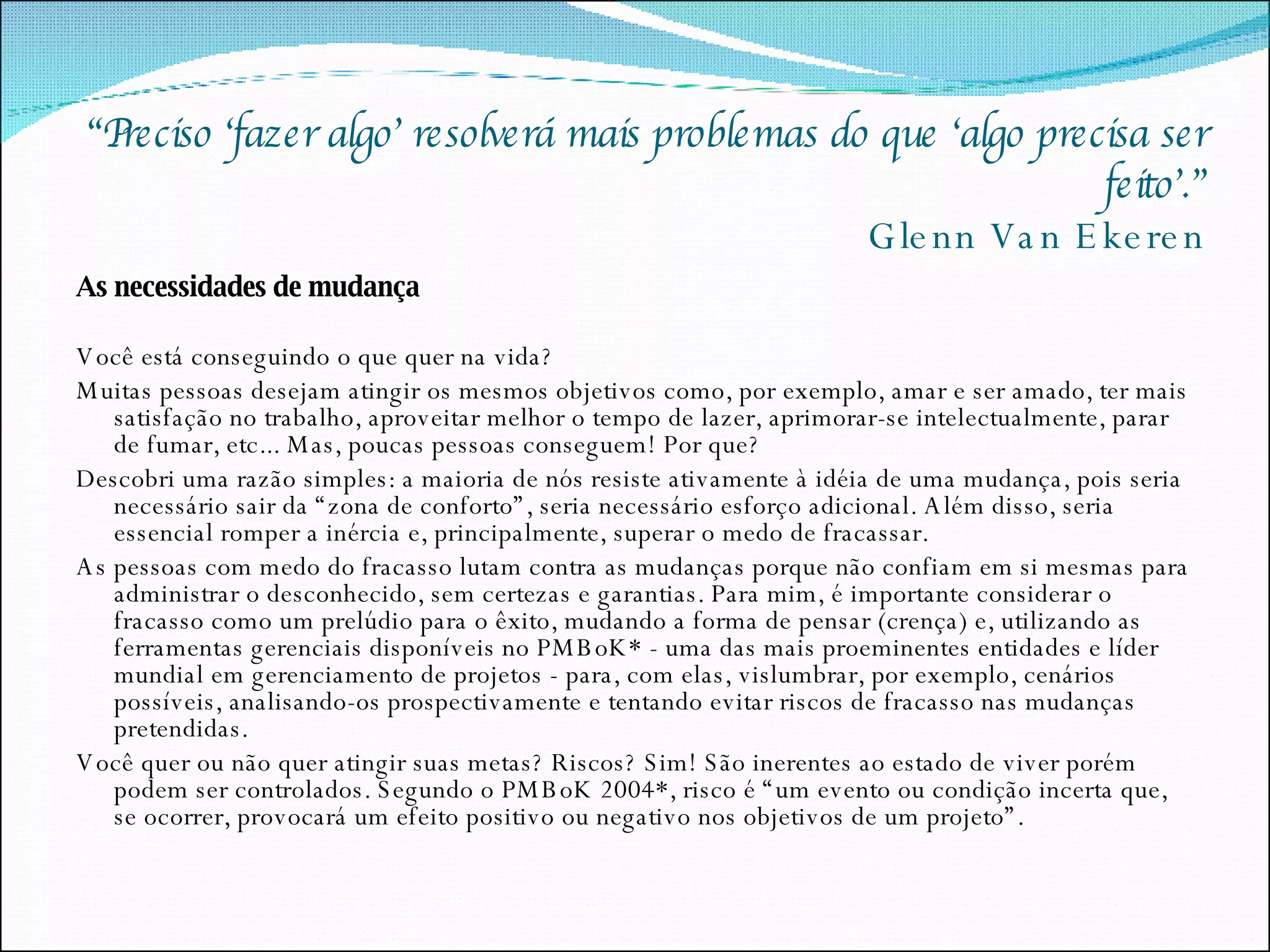“ Preciso ‘fazer algo’ resolverá mais problemas do que ‘algo precisa ser feito’.” Glenn Van Ekeren As necessidades de mudança Você está conseguindo o que quer na vida? Muitas pessoas desejam atingir os mesmos objetivos como, por exemplo, amar e ser amado, ter mais satisfação no trabalho, aproveitar melhor o tempo de lazer, aprimorar-se intelectualmente, parar de fumar, etc... Mas, poucas pessoas conseguem! Por que? Descobri uma razão simples: a maioria de nós resiste ativamente à idéia de uma mudança, pois seria necessário sair da “zona de conforto”, seria necessário esforço adicional. Além disso, seria essencial romper a inércia e, principalmente, superar o medo de fracassar. As pessoas com medo do fracasso lutam contra as mudanças porque não confiam em si mesmas para administrar o desconhecido, sem certezas e garantias. Para mim, é importante considerar o fracasso como um prelúdio para o êxito, mudando a forma de pensar (crença) e, utilizando as ferramentas gerenciais disponíveis no PMBoK* - uma das mais proeminentes entidades e líder mundial em gerenciamento de projetos - para, com elas, vislumbrar, por exemplo, cenários possíveis, analisando-os prospectivamente e tentando evitar riscos de fracasso nas mudanças pretendidas. Você quer ou não quer atingir suas metas? Riscos? Sim! São inerentes ao estado de viver porém podem ser controlados. Segundo o PMBoK 2004*, risco é “um evento ou condição incerta que, se ocorrer, provocará um efeito positivo ou negativo nos objetivos de um projeto”. 