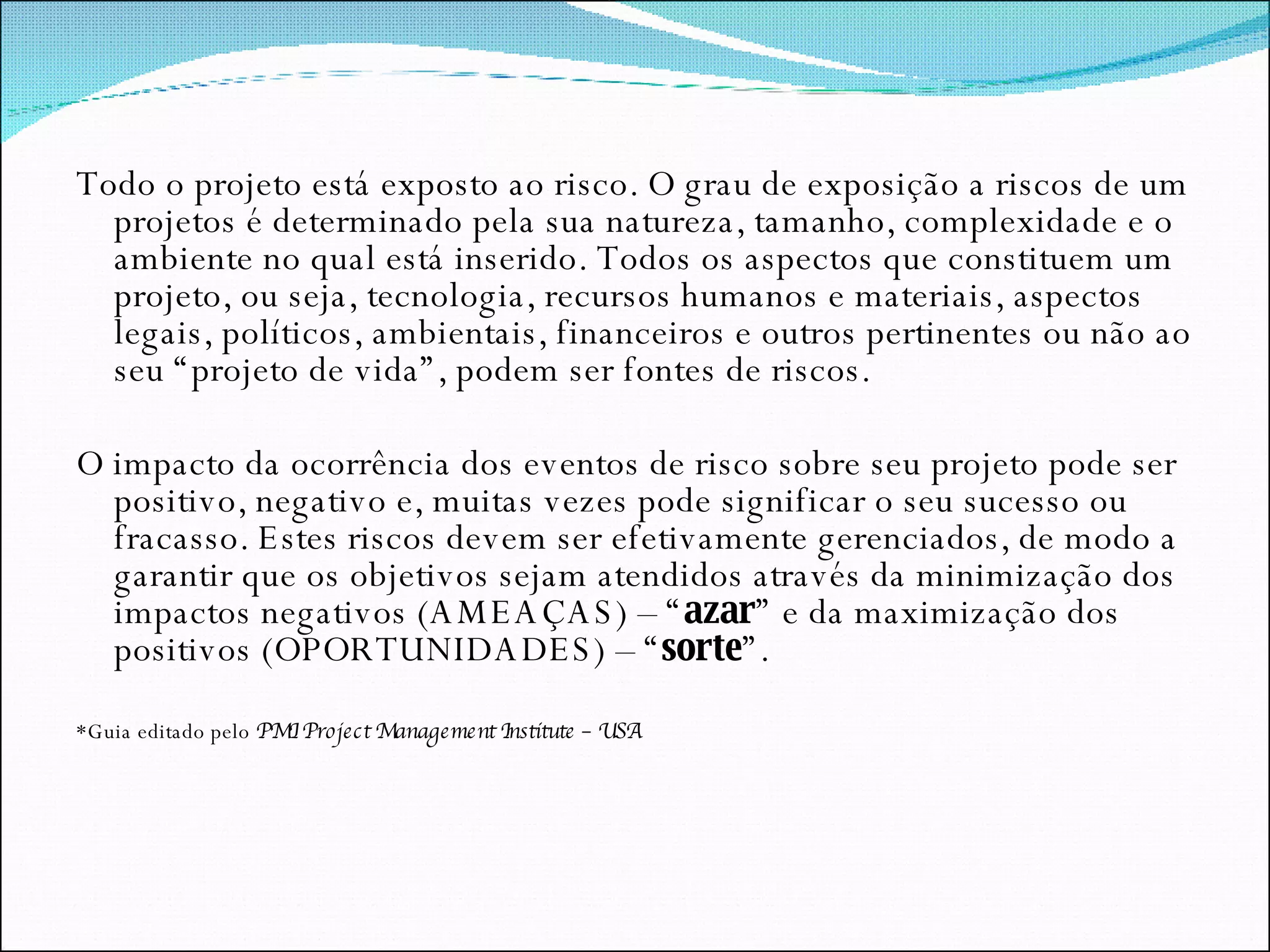 Todo o projeto está exposto ao risco. O grau de exposição a riscos de um projetos é determinado pela sua natureza, tamanho, complexidade e o ambiente no qual está inserido. Todos os aspectos que constituem um projeto, ou seja, tecnologia, recursos humanos e materiais, aspectos legais, políticos, ambientais, financeiros e outros pertinentes ou não ao seu “projeto de vida”, podem ser fontes de riscos. O impacto da ocorrência dos eventos de risco sobre seu projeto pode ser positivo, negativo e, muitas vezes pode significar o seu sucesso ou fracasso. Estes riscos devem ser efetivamente gerenciados, de modo a garantir que os objetivos sejam atendidos através da minimização dos impactos negativos (AMEAÇAS) – “ azar ” e da maximização dos positivos (OPORTUNIDADES) – “ sorte ”.  *Guia editado pelo  PMI Project Management Institute – USA 
