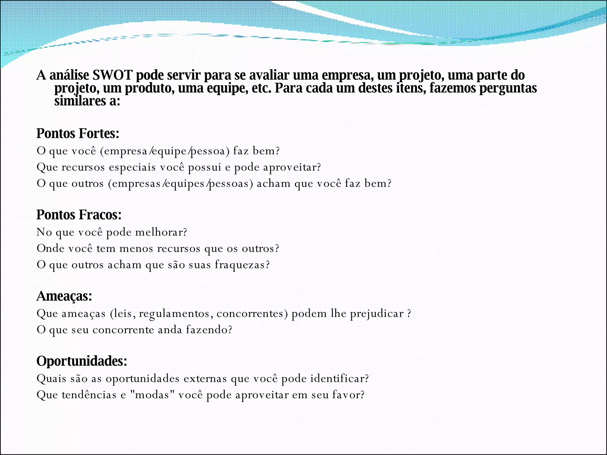 A análise SWOT pode servir para se avaliar uma empresa, um projeto, uma parte do projeto, um produto, uma equipe, etc. Para cada um destes itens, fazemos perguntas similares a:   Pontos Fortes: O que você (empresa/equipe/pessoa) faz bem?  Que recursos especiais você possui e pode aproveitar?  O que outros (empresas/equipes/pessoas) acham que você faz bem?    Pontos Fracos: No que você pode melhorar?  Onde você tem menos recursos que os outros?  O que outros acham que são suas fraquezas?    Ameaças: Que ameaças (leis, regulamentos, concorrentes) podem lhe prejudicar ?  O que seu concorrente anda fazendo?    Oportunidades: Quais são as oportunidades externas que você pode identificar?  Que tendências e "modas" você pode aproveitar em seu favor? 