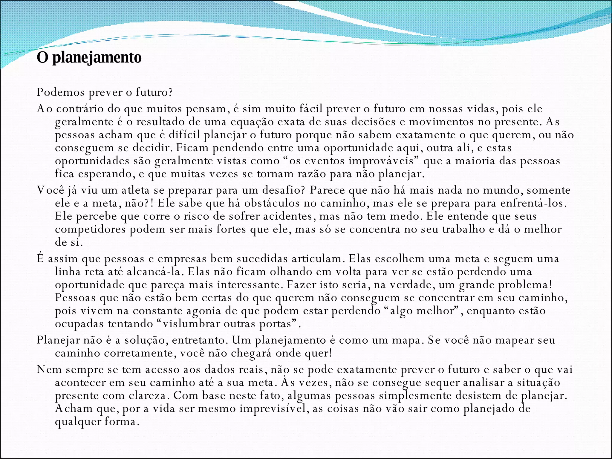 O planejamento Podemos prever o futuro? Ao contrário do que muitos pensam, é sim muito fácil prever o futuro em nossas vidas, pois ele geralmente é o resultado de uma equação exata de suas decisões e movimentos no presente. As pessoas acham que é difícil planejar o futuro porque não sabem exatamente o que querem, ou não conseguem se decidir. Ficam pendendo entre uma oportunidade aqui, outra ali, e estas oportunidades são geralmente vistas como “os eventos improváveis” que a maioria das pessoas fica esperando, e que muitas vezes se tornam razão para não planejar. Você já viu um atleta se preparar para um desafio? Parece que não há mais nada no mundo, somente ele e a meta, não?! Ele sabe que há obstáculos no caminho, mas ele se prepara para enfrentá-los. Ele percebe que corre o risco de sofrer acidentes, mas não tem medo. Ele entende que seus competidores podem ser mais fortes que ele, mas só se concentra no seu trabalho e dá o melhor de si. É assim que pessoas e empresas bem sucedidas articulam. Elas escolhem uma meta e seguem uma linha reta até alcancá-la. Elas não ficam olhando em volta para ver se estão perdendo uma oportunidade que pareça mais interessante. Fazer isto seria, na verdade, um grande problema! Pessoas que não estão bem certas do que querem não conseguem se concentrar em seu caminho, pois vivem na constante agonia de que podem estar perdendo “algo melhor”, enquanto estão ocupadas tentando “vislumbrar outras portas”. Planejar não é a solução, entretanto. Um planejamento é como um mapa. Se você não mapear seu caminho corretamente, você não chegará onde quer! Nem sempre se tem acesso aos dados reais, não se pode exatamente prever o futuro e saber o que vai acontecer em seu caminho até a sua meta. Às vezes, não se consegue sequer analisar a situação presente com clareza. Com base neste fato, algumas pessoas simplesmente desistem de planejar. Acham que, por a vida ser mesmo imprevisível, as coisas não vão sair como planejado de qualquer forma. 