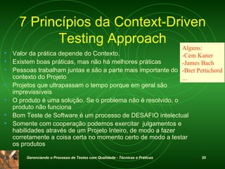 7 Princípios da Context-Driven Testing Approach Valor da prática depende do Contexto .  Existem boas práticas, mas não há melhores práticas Pessoas trabalham juntas e são a parte mais importante do contexto do Projeto Projetos que ultrapassam o tempo porque em geral são imprevissíveis O produto é uma solução .  Se o problema não é resolvido, o produto não funciona Bom Teste de Software é um processo de DESAFIO intelectual Somente com cooperação podemos exercitar  julgamentos e habilidades através de um Projeto Inteiro, de modo a fazer corretamente a coisa certa no momento certo de modo a testar os produtos Alguns: -Cem Kaner -James Bach -Bret Pettichord ... 