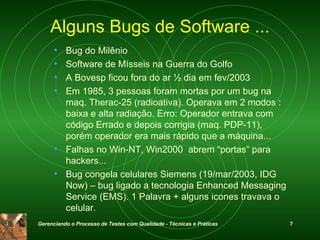 Alguns Bugs de Software ... Bug do Milênio Software de Mísseis na Guerra do Golfo A Bovesp ficou fora do ar ½ dia em fev/2003 Em 1985, 3 pessoas foram mortas por um bug na maq. Therac-25 (radioativa). Operava em 2 modos : baixa e alta radiação. Erro: Operador entrava com código Errado e depois corrigia (maq. PDP-11), porém operador era mais rápido que a máquina... Falhas no Win-NT, Win2000  abrem “portas” para hackers... Bug congela celulares Siemens (19/mar/2003, IDG Now) – bug ligado a tecnologia  Enhanced Messaging Service (EMS). 1 Palavra + alguns icones travava o celular. 