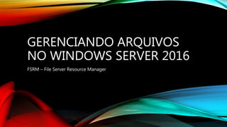 GERENCIANDO ARQUIVOS
NO WINDOWS SERVER 2016
FSRM – File Server Resource Manager
 