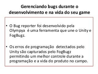 • O Bug reporter foi desenvolvido pela
Olympya é uma ferramenta que une o Unity e
FogBugz.
• Os erros de programação detectados pelo
Unity são capturados pelo FogBugz
permitindo um melhor controle durante a
programação e a vida do produto no campo.
Gerenciando bugs durante o
desenvolvimento e na vida do seu game
 