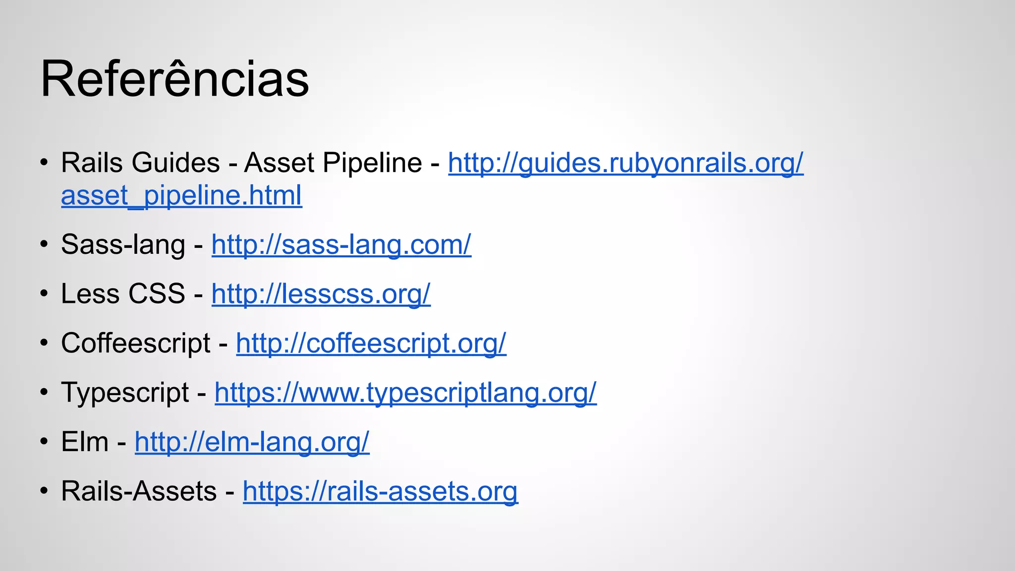 • Rails Guides - Asset Pipeline - http://guides.rubyonrails.org/
asset_pipeline.html
• Sass-lang - http://sass-lang.com/
• Less CSS - http://lesscss.org/
• Coffeescript - http://coffeescript.org/
• Typescript - https://www.typescriptlang.org/
• Elm - http://elm-lang.org/
• Rails-Assets - https://rails-assets.org
Referências
 