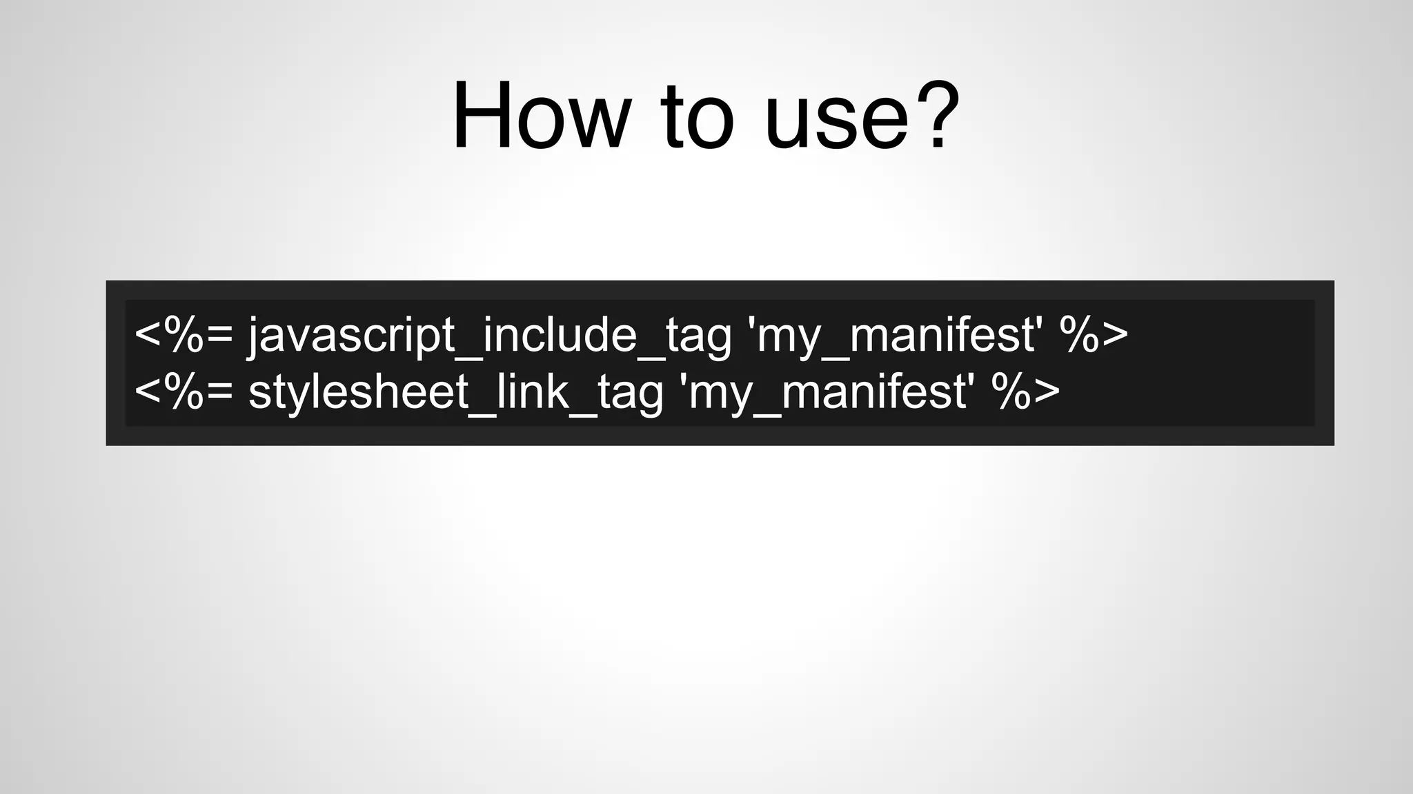How to use?
<%= javascript_include_tag 'my_manifest' %>
<%= stylesheet_link_tag 'my_manifest' %>
 