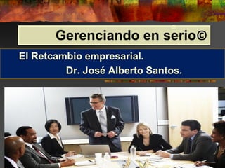 Gerenciando en serio©
El Retcambio empresarial.
Dr. José Alberto Santos.
®
 