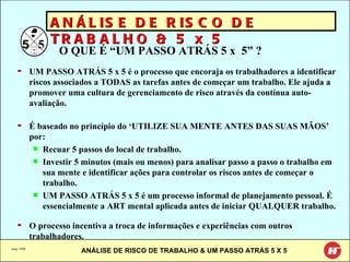 June 1998 ANÁLISE DE RISCO DE TRABALHO & 5 x 5 O QUE É “UM PASSO ATRÁS 5 x  5” ? UM PASSO ATRÁS 5 x 5 é o processo que encoraja os trabalhadores a identificar riscos associados a TODAS as tarefas antes de começar um trabalho. Ele ajuda a promover uma cultura de gerenciamento de risco através da contínua auto-avaliação. É baseado no princípio do ‘UTILIZE SUA MENTE ANTES DAS SUAS MÃOS’ por: Recuar 5 passos do local   de trabalho. Investir 5 minutos (mais ou menos) para analisar passo a passo o trabalho em sua mente e identificar ações para controlar os riscos antes de começar o trabalho. UM PASSO ATRÁS 5 x 5 é um processo informal de planejamento pessoal. É essencialmente a ART mental aplicada antes de iniciar QUALQUER trabalho. O processo incentiva a troca de informações e experiências com outros trabalhadores. 