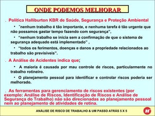ONDE PODEMOS MELHORAR Política Halliburton KBR de Saúde, Segurança e Proteção Ambiental   “ nenhum trabalho é tão importante, e nenhuma tarefa é tão urgente que não possamos gastar tempo fazendo com segurança”, “ nenhum trabalho se inicia sem a confirmação de que o sistema de segurança adequado está implementado” , “ todos os ferimentos, doenças e danos a propriedade relacionados ao trabalho são previsíveis”.   A Análise de Acidentes indica que ; A maioria é causada por mau controle de riscos, particularmente no trabalho rotineiro. O planejamento pessoal para identificar e controlar riscos poderia ser melhorado. As ferramentas para gerenciamento de riscos existentes (por exemplo: Análise de Riscos, Identificação de Riscos e Análise de Segurança do Trabalho) não são direcionadas ao planejamento pessoal nem ao planejamento de atividades de rotina. 