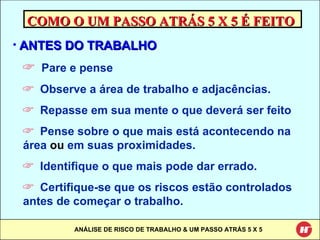 COMO O UM PASSO ATRÁS 5 X 5 É FEITO ANTES DO TRABALHO Pare e pense Observe a área de trabalho e adjacências. Repasse em sua mente o que deverá ser feito Pense sobre o que mais está acontecendo na área  ou  em suas proximidades. Identifique o que mais pode dar errado. Certifique-se que os riscos estão controlados antes de começar o trabalho. 