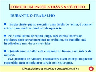 COMO O UM PASSO ATRÁS 5 X 5 É FEITO DURANTE O TRABALHO Esteja ciente que ao executar uma tarefa de rotina, é possível entrar num modo automático de operação. Se é uma tarefa de rotina longa, faça curtos intervalos regulares para se reconcentrar no trabalho, no trabalho nas imediações e  nos riscos envolvidos .  Quando um trabalho está chegando ao fim ou a um intervalo natural.  ex.: (Horário de Almoço) reconcentre o seu esforço no que for requerido para completar a tarefa  com segurança . 