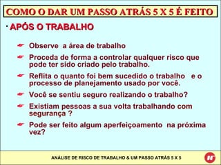 COMO O DAR UM PASSO ATRÁS 5 X 5 É FEITO APÓS O TRABALHO Observe  a área de trabalho Proceda de forma a controlar qualquer risco que pode ter sido criado pelo trabalho. Reflita o quanto foi bem sucedido o trabalho  e o processo de planejamento usado por você. Você se sentiu seguro realizando o trabalho? Existiam pessoas a sua volta trabalhando  com segurança ? Pode ser feito algum aperfeiçoamento  na próxima vez? 