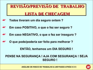 REVISÃO/PREVISÃO DE  TRABALHO LISTA DE CHECAGEM Todos tiveram um dia seguro ontem ? Em caso POSITIVO, o que o fez ser seguro ? Em caso NEGATIVO, o que o fez ser inseguro ? O que pode/poderia ser feito para melhorar ? ENTÃO, tenhamos um DIA SEGURO ! PENSE NA SEGURANÇA ! AJA COM SEGURANÇA !  SEJA  SEGURO  ! 