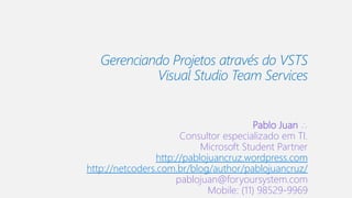 Gerenciando Projetos através do VSTS
Visual Studio Team Services
Pablo Juan ∴
Consultor especializado em TI.
Microsoft Student Partner
http://pablojuancruz.wordpress.com
http://netcoders.com.br/blog/author/pablojuancruz/
pablojuan@foryoursystem.com
Mobile: (11) 98529-9969
 
