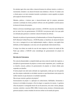 Os métodos ágeis têm como idéia o desenvolvimento de software iterativo, evolutivo e
incremental, tornando o seu desenvolvimento mais dinâmico e flexível. O contato com
o cliente passa a ser mais constante trazendo os princípios a serem seguidos no projeto
pela equipe de desenvolvimento.

Métodos, práticas e técnicas para o desenvolvimento ágil de projetos prometem
aumentar a satisfação do cliente, produzir software com alta qualidade e acelerar prazos
de desenvolvimento dos projetos.

Dentre as diversas metodologias ágeis existentes, o SCRUM é uma das mais difundidas
por ter maior foco em gerenciamento. O SCRUM é um processo ágil e leve que pode
ser utilizado para gerenciar e controlar o desenvolvimento de software.

Baseado em práticas de gerenciamento já fundamentadas no Extreme Programming e no
RUP (Rational Unified Process), o SCRUM produz os benefícios do desenvolvimento
leve com a vantagem de ser uma implementação simples e objetiva, com papéis bem
definidos, de fácil adaptação e com uma curva de aprendizado relativamente baixa.

O artigo visa relatar um estudo de caso de uma empresa no interior do estado de São
Paulo que adotou o SCRUM como metodologia de gerenciamento de projeto de
software.

Revisão de Literatura

Por conta da dinamicidade e competitividade que toma conta do mundo dos negócios, a
disciplina de gerenciamento de projetos se tornou muito importante, pois, à medida que
os desafios crescem, práticas de gerenciamento de projetos se tornam aliadas para
responder aos desafios.
O termo projeto tem sido muito utilizado nas organizações, ainda que isso não garanta
que elas estejam conduzindo as atividades inerentes ao que denominam como projeto da
melhor maneira ou que alcancem os resultados esperados.
Mas em que consiste a gerência de projetos?
Gerenciamento de projeto é a aplicação de conhecimento, habilidades, ferramentas e
técnicas às atividades do projeto a fim de atingir os requisitos do mesmo. A gerência
eficaz de projetos é conseguida através do uso de processos, tais como: iniciar, planejar,
executar, controlar e encerrar (PMI, 2000). Existem teorias, técnicas e ferramentas para
gerenciar projetos, muitas oriundas do universo militar ou do mundo pós-guerra.
 