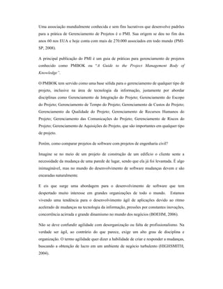 Uma associação mundialmente conhecida e sem fins lucrativos que desenvolve padrões
para a prática de Gerenciamento de Projetos é o PMI. Sua origem se deu no fim dos
anos 60 nos EUA e hoje conta com mais de 270.000 associados em todo mundo (PMI-
SP, 2008).

A principal publicação do PMI é um guia de práticas para gerenciamento de projetos
conhecido como PMBOK ou “A Guide to the Project Management Body of
Knowledge”.

O PMBOK tem servido como uma base sólida para o gerenciamento de qualquer tipo de
projeto, inclusive na área de tecnologia da informação, justamente por abordar
disciplinas como Gerenciamento de Integração do Projeto; Gerenciamento do Escopo
do Projeto; Gerenciamento de Tempo do Projeto; Gerenciamento de Custos do Projeto;
Gerenciamento da Qualidade do Projeto; Gerenciamento de Recursos Humanos do
Projeto; Gerenciamento das Comunicações do Projeto; Gerenciamento de Riscos do
Projeto; Gerenciamento de Aquisições do Projeto, que são importantes em qualquer tipo
de projeto.

Porém, como comparar projetos de software com projetos de engenharia civil?

Imagine se no meio de um projeto de construção de um edifício o cliente sente a
necessidade da mudança de uma parede de lugar, sendo que ela já foi levantada. É algo
inimaginável, mas no mundo do desenvolvimento de software mudanças devem e são
encaradas naturalmente.

E eis que surge uma abordagem para o desenvolvimento de software que tem
despertado muito interesse em grandes organizações de todo o mundo.           Estamos
vivendo uma tendência para o desenvolvimento ágil de aplicações devido ao ritmo
acelerado de mudanças na tecnologia da informação, pressões por constantes inovações,
concorrência acirrada e grande dinamismo no mundo dos negócios (BOEHM, 2006).

Não se deve confundir agilidade com desorganização ou falta de profissionalismo. Na
verdade ser ágil, ao contrário do que parece, exige um alto grau de disciplina e
organização. O termo agilidade quer dizer a habilidade de criar e responder a mudanças,
buscando a obtenção de lucro em um ambiente de negócio turbulento (HIGHSMITH,
2004).
 