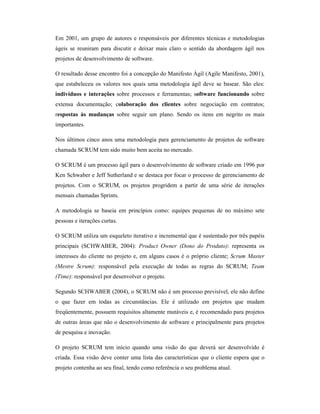 Em 2001, um grupo de autores e responsáveis por diferentes técnicas e metodologias
ágeis se reuniram para discutir e deixar mais claro o sentido da abordagem ágil nos
projetos de desenvolvimento de software.

O resultado desse encontro foi a concepção do Manifesto Ágil (Agile Manifesto, 2001),
que estabeleceu os valores nos quais uma metodologia ágil deve se basear. São eles:
indivíduos e interações sobre processos e ferramentas; software funcionando sobre
extensa documentação; colaboração dos clientes sobre negociação em contratos;
respostas às mudanças sobre seguir um plano. Sendo os itens em negrito os mais
importantes.

Nos últimos cinco anos uma metodologia para gerenciamento de projetos de software
chamada SCRUM tem sido muito bem aceita no mercado.

O SCRUM é um processo ágil para o desenvolvimento de software criado em 1996 por
Ken Schwaber e Jeff Sutherland e se destaca por focar o processo de gerenciamento de
projetos. Com o SCRUM, os projetos progridem a partir de uma série de iterações
mensais chamadas Sprints.

A metodologia se baseia em princípios como: equipes pequenas de no máximo sete
pessoas e iterações curtas.

O SCRUM utiliza um esqueleto iterativo e incremental que é sustentado por três papéis
principais (SCHWABER, 2004): Product Owner (Dono do Produto): representa os
interesses do cliente no projeto e, em alguns casos é o próprio cliente; Scrum Master
(Mestre Scrum): responsável pela execução de todas as regras do SCRUM; Team
(Time): responsável por desenvolver o projeto.

Segundo SCHWABER (2004), o SCRUM não é um processo previsível, ele não define
o que fazer em todas as circunstâncias. Ele é utilizado em projetos que mudam
freqüentemente, possuem requisitos altamente mutáveis e, é recomendado para projetos
de outras áreas que não o desenvolvimento de software e principalmente para projetos
de pesquisa e inovação.

O projeto SCRUM tem início quando uma visão do que deverá ser desenvolvido é
criada. Essa visão deve conter uma lista das características que o cliente espera que o
projeto contenha ao seu final, tendo como referência o seu problema atual.
 