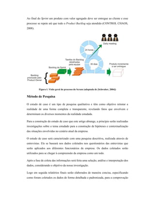 Ao final do Sprint um produto com valor agregado deve ser entregue ao cliente e esse
processo se repete até que todo o Product Backlog seja atendido (CONTROL CHAOS,
2008).




          Figura 1. Visão geral do processo do Scrum (adaptada de [Schwaber, 2004])


Método de Pesquisa

O estudo de caso é um tipo de pesquisa qualitativa e têm como objetivo retratar a
realidade de uma forma completa e transparente, revelando fatos que envolvem e
determinam os diversos momentos da realidade estudada.

Para a construção do estudo de caso que este artigo abrange, a princípio serão realizadas
investigações sobre o tema estudado para a construção de hipóteses e contextualização
das situações envolvidas no cenário atual da empresa.

O estudo de caso será caracterizado com uma pesquisa descritiva, realizada através de
entrevistas. Ele se baseará nos dados coletados nos questionários das entrevistas que
serão aplicados aos diferentes funcionários da empresa. Os dados coletados serão
utilizados para se chegar à compreensão da empresa como um todo.

Após a fase de coleta das informações será feita uma seleção, análise e interpretação dos
dados, considerando o objetivo da nossa investigação.

Logo em seguida relatórios finais serão elaborados de maneira concisa, especificando
como foram coletados os dados de forma detalhada e padronizada, para a comprovação
 