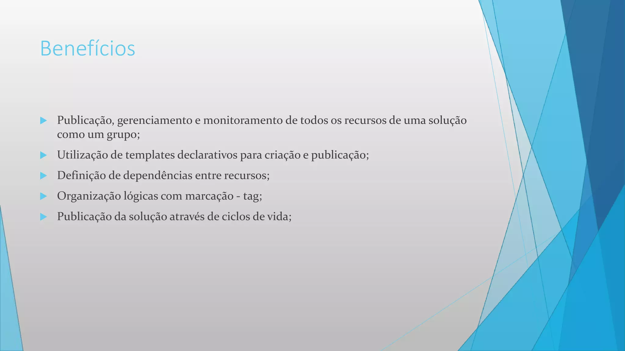 Benefícios
 Publicação, gerenciamento e monitoramento de todos os recursos de uma solução
como um grupo;
 Utilização de templates declarativos para criação e publicação;
 Definição de dependências entre recursos;
 Organização lógicas com marcação - tag;
 Publicação da solução através de ciclos de vida;
 