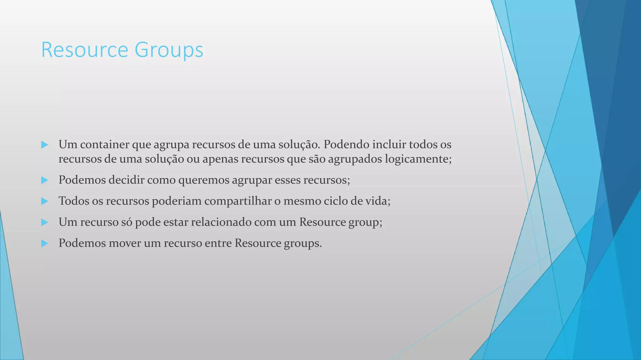 Resource Groups
 Um container que agrupa recursos de uma solução. Podendo incluir todos os
recursos de uma solução ou apenas recursos que são agrupados logicamente;
 Podemos decidir como queremos agrupar esses recursos;
 Todos os recursos poderiam compartilhar o mesmo ciclo de vida;
 Um recurso só pode estar relacionado com um Resource group;
 Podemos mover um recurso entre Resource groups.
 