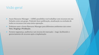 Visão geral
 Azure Resource Manager – (ARM) possibilita você trabalhar com recursos em sua
Solução como um grupo. Podendo fazer publicação, atualização ou exclusão de
todos os recursos com uma única operação.
 Podemos usar o Azure Resource Manager para diferentes ambientes tais como:
Test, Staging e Produção.
 Fornece segurança, auditoria e um recurso de marcação – (tag), facilitando o
gerenciamento de recursos após a implantação.
 