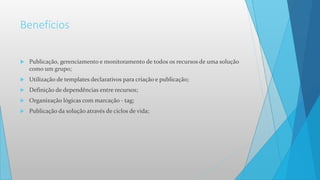 Benefícios
 Publicação, gerenciamento e monitoramento de todos os recursos de uma solução
como um grupo;
 Utilização de templates declarativos para criação e publicação;
 Definição de dependências entre recursos;
 Organização lógicas com marcação - tag;
 Publicação da solução através de ciclos de vida;
 