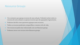 Resource Groups
 Um container que agrupa recursos de uma solução. Podendo incluir todos os
recursos de uma solução ou apenas recursos que são agrupados logicamente;
 Podemos decidir como queremos agrupar esses recursos;
 Todos os recursos poderiam compartilhar o mesmo ciclo de vida;
 Um recurso só pode estar relacionado com um Resource group;
 Podemos mover um recurso entre Resource groups.
 