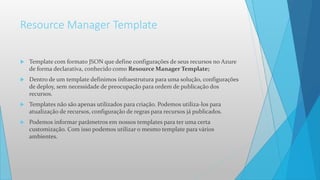 Resource Manager Template
 Template com formato JSON que define configurações de seus recursos no Azure
de forma declarativa, conhecido como Resource Manager Template;
 Dentro de um template definimos infraestrutura para uma solução, configurações
de deploy, sem necessidade de preocupação para ordem de publicação dos
recursos.
 Templates não são apenas utilizados para criação. Podemos utiliza-los para
atualização de recursos, configuração de regras para recursos já publicados.
 Podemos informar parâmetros em nossos templates para ter uma certa
customização. Com isso podemos utilizar o mesmo template para vários
ambientes.
 