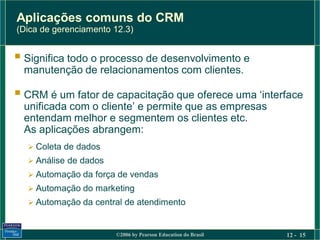 Aplicações comuns do CRM
(Dica de gerenciamento 12.3)


 Significa todo o processo de desenvolvimento e
  manutenção de relacionamentos com clientes.

 CRM é um fator de capacitação que oferece uma ‘interface
  unificada com o cliente’ e permite que as empresas
  entendam melhor e segmentem os clientes etc.
  As aplicações abrangem:
   Coleta de dados
   Análise de dados
   Automação da força de vendas
   Automação do marketing
   Automação da central de atendimento



                       ©2006 by Pearson Education do Brasil   12 - 15
 