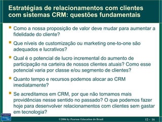 Estratégias de relacionamentos com clientes
com sistemas CRM: questões fundamentais

 Como a nossa proposição de valor deve mudar para aumentar a
  fidelidade do cliente?
 Que níveis de customização ou marketing one-to-one são
  adequados e lucrativos?
 Qual é o potencial de lucro incremental do aumento de
  participação na carteira de nossos clientes atuais? Como esse
  potencial varia por classe e/ou segmento de clientes?
 Quanto tempo e recursos podemos alocar ao CRM
  imediatamente?
 Se acreditamos em CRM, por que não tomamos mais
  providências nesse sentido no passado? O que podemos fazer
  hoje para desenvolver relacionamentos com clientes sem gastar
  em tecnologia?
                       ©2006 by Pearson Education do Brasil   12 - 16
 