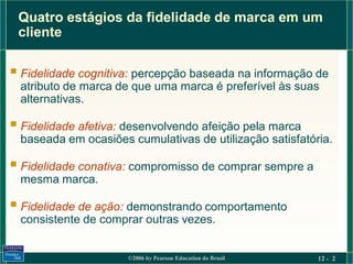 Quatro estágios da fidelidade de marca em um
 cliente

 Fidelidade cognitiva: percepção baseada na informação de
  atributo de marca de que uma marca é preferível às suas
  alternativas.

 Fidelidade afetiva: desenvolvendo afeição pela marca
  baseada em ocasiões cumulativas de utilização satisfatória.

 Fidelidade conativa: compromisso de comprar sempre a
  mesma marca.

 Fidelidade de ação: demonstrando comportamento
  consistente de comprar outras vezes.


                      ©2006 by Pearson Education do Brasil   12 - 2
 