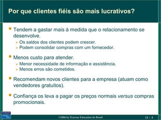 Por que clientes fiéis são mais lucrativos?

 Tendem a gastar mais à medida que o relacionamento se
  desenvolve.
   Os saldos dos clientes podem crescer.
   Podem consolidar compras com um fornecedor.

 Menos custo para atender.
   Menor necessidade de informação e assistência.
   Menos erros são cometidos.

 Recomendam novos clientes para a empresa (atuam como
  vendedores gratuitos).

 Confiança os leva a pagar os preços normais versus compras
  promocionais.

                      ©2006 by Pearson Education do Brasil   12 - 4
 