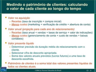 Medindo o patrimônio de clientes: calculando
 o valor de cada cliente ao longo do tempo

 Valor na aquisição
    Receitas (taxa de inscrição + compra inicial)
    Menos custos (marketing + verificação de crédito + abertura de conta)

 Valor anual (projeção para cada ano de relacionamento)
    Receitas (taxa anual + vendas + taxas de serviço + valor de indicações)
    Menos custos (gerenciamento de conta + custo de vendas + baixas
     contábeis)
 Valor presente líquido
    Determinar previsão da duração média do relacionamento com o
     cliente.
    Selecionar cifra de desconto apropriada.
    Soma dos valores anuais previstos (lucros futuros) a uma taxa de
     desconto escolhida.
 Patrimônio de clientes é a soma total dos valores presentes líquidos de
  todos os clientes atuais.
                           ©2006 by Pearson Education do Brasil         12 - 5
 