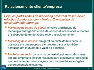 Relacionamento cliente/empresa

Hoje, os profissionais de marketing procuram desenvolver
relações duradouras com clientes. O marketing de
relacionamento abrange:
 Marketing de banco de dados: envolve a utilização de
  tecnologia entregando níveis de serviço diferenciados a clientes
  e, subseqüentemente, rastreando o relacionamento.

 Marketing de interação: em geral no contexto business-to-
  business em que pessoas e o processo social também
  acrescentam mutuamente valor de benefício.

 Marketing de rede: comum no contexto business-to-business
  em que empresas alocam recursos para desenvolver posições
  em uma rede de comunicações com os envolvidos e órgãos
  governamentais relevantes.
                      ©2006 by Pearson Education do Brasil    12 - 6
 