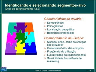 Identificando e selecionando segmentos-alvo
(Dica de gerenciamento 12.2)


                                   Características de usuário:
                                      Demográficas
                                      Psicográficas
                                      Localização geográfica
                                      Benefícios pretendidos

                                   Comportamento de usuário:
                                    Quando, onde, como os serviços
                                       são utilizados
                                      Quantidade/valor das compras
                                      Freqüência da utilização
                                      Lucratividade do relacionamento
                                      Sensibilidade às variáveis de
                                       marketing


                       ©2006 by Pearson Education do Brasil              12 - 8
 