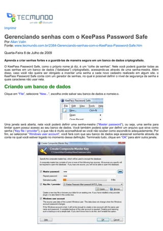 Imprimir

Gerenciando senhas com o KeePass Password Safe
Por Allan Valin
Fonte: www.tecmundo.com.br/2384-Gerenciando-senhas-com-o-KeePass-Password-Safe.htm

Quarta-Feira 8 de Julho de 2009

Aprenda a criar senhas fortes e a guardá-las de maneira segura em um banco de dados criptografado.

O KeePass Password Safe, como o próprio nome já diz, é um “cofre de senhas”. Nele você poderá guardar todas as
suas senhas em um banco de dados (“database”) criptografado, acessando-as através de uma senha-mestra. Além
disso, caso você não queira ser obrigado a inventar uma senha a cada novo cadastro realizado em algum site, o
KeePass Password Safe conta com um gerador de senhas, no qual é possível definir o nível de segurança da senha e
quais caracteres não usar nela.

Criando um banco de dados
Clique em “File”, selecione “New...”, escolha onde salvar seu banco de dados e nomeie-o.




Uma janela será aberta, nela você poderá definir uma senha-mestra (“Master password”), ou seja, uma senha para
limitar quem possui acesso ao seu banco de dados. Você também poderá optar por definir um arquivo que sirva como
senha (“Key file / provider”), o que não é muito aconselhável se você não souber como escondê-lo adequadamente. Por
fim, ao selecionar “Windows user account”, você fará com que seu banco de dados seja acessível somente através da
conta na qual você estiver logado no momento dessa definição. Terminado tudo, clique em “OK” para abrir outra janela.
 