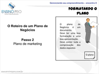 Gerenciando seu empreendimento – encontro X

Formatando o
Plano
O Roteiro de um Plano de
Negócios
Passo 2
Plano de marketing

O
plano
de
Negócios é um
documento.
Deve ter uma boa
formatação e uma
boa apresentação.
Deve conter toda a
comprovação dos
dados expostos
O plano

 