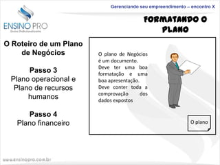 Gerenciando seu empreendimento – encontro X

Formatando o
Plano
O Roteiro de um Plano
de Negócios
Passo 3
Plano operacional e
Plano de recursos
humanos
Passo 4
Plano financeiro

O plano de Negócios
é um documento.
Deve ter uma boa
formatação e uma
boa apresentação.
Deve conter toda a
comprovação
dos
dados expostos

O plano

 