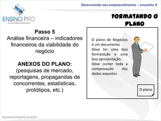 Gerenciando seu empreendimento – encontro X

Formatando o
Plano
Passo 5
Análise financeira – indicadores
financeiros da viabilidade do
negócio
ANEXOS DO PLANO:
(pesquisas de mercado,
reportagens, propagandas de
concorrentes, estatísticas,
protótipos, etc.)

O plano de Negócios
é um documento.
Deve ter uma boa
formatação e uma
boa apresentação.
Deve conter toda a
comprovação
dos
dados expostos

O plano

 