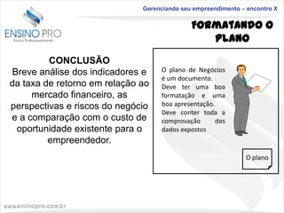 Gerenciando seu empreendimento – encontro X

Formatando o
Plano
CONCLUSÃO
Breve análise dos indicadores e
da taxa de retorno em relação ao
mercado financeiro, as
perspectivas e riscos do negócio
e a comparação com o custo de
oportunidade existente para o
empreendedor.

O plano de Negócios
é um documento.
Deve ter uma boa
formatação e uma
boa apresentação.
Deve conter toda a
comprovação
dos
dados expostos

O plano

 
