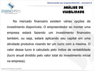 Gerenciando seu empreendimento – encontro X

Análise de
Viabilidade
No mercado financeiro existem várias opções de
investimento disponíveis. O empreendedor ao montar uma
empresa

estará

fazendo

um

investimento

financeiro

também, ou seja, estará aplicando seu capital em uma
atividade produtiva visando ter um lucro com a mesma. O
valor desse lucro é calculado pelo índice de rentabilidade

(lucro anual dividido pelo valor total do investimento inicial
na empresa).

 