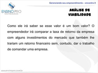 Gerenciando seu empreendimento – encontro X

Análise de
Viabilidade
Como ele irá saber se esse valor é um bom valor? O
empreendedor irá comparar a taxa de retorno da empresa
com alguns investimentos do mercado que também lhe
trariam um retorno financeiro sem, contudo, dar o trabalho

de comandar uma empresa.

 