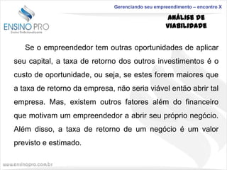 Gerenciando seu empreendimento – encontro X

Análise de
Viabilidade

Se o empreendedor tem outras oportunidades de aplicar
seu capital, a taxa de retorno dos outros investimentos é o
custo de oportunidade, ou seja, se estes forem maiores que
a taxa de retorno da empresa, não seria viável então abrir tal
empresa. Mas, existem outros fatores além do financeiro
que motivam um empreendedor a abrir seu próprio negócio.
Além disso, a taxa de retorno de um negócio é um valor

previsto e estimado.

 